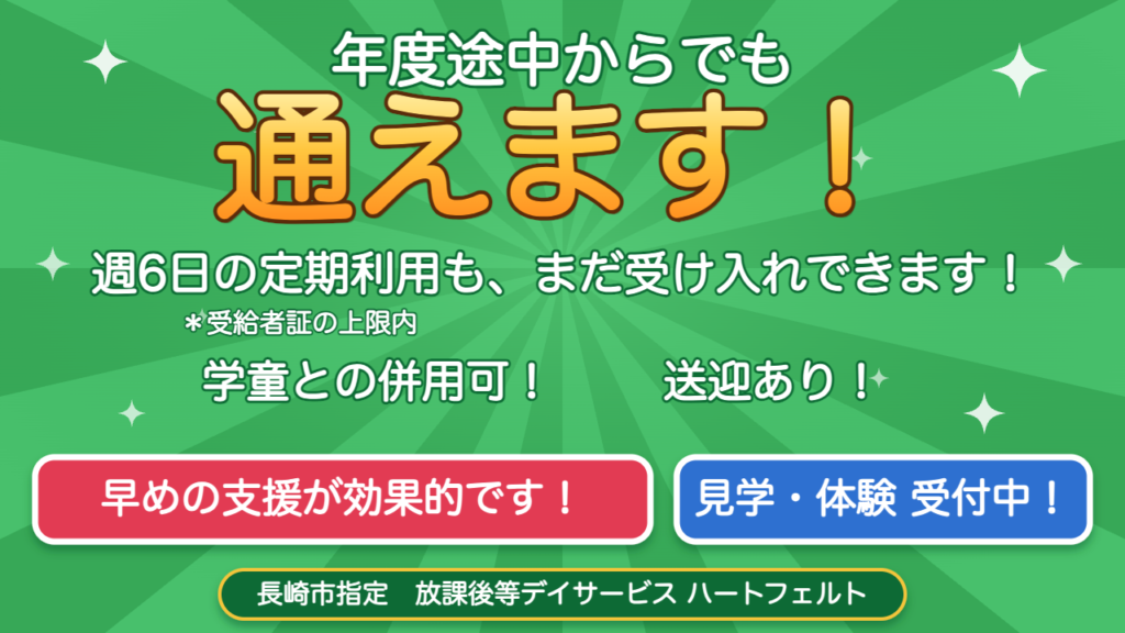 年度途中からでも通えます 週6日の定期利用も受け入れOK 学童との併用可 送迎あり 早めの支援が効果的です 見学・体験受付中 長崎市指定 放課後等デイサービス ハートフェルト